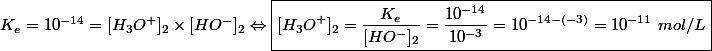 K_e = 10^{-14} = [H_3O^+]_2 \times [HO^-]_2 \Leftrightarrow \boxed{[H_3O^+]_2 = \dfrac{K_e}{[HO^-]_2} = \dfrac{10^{-14}}{10^{-3}} = 10^{-14-(-3)} = 10^{-11}~mol/L}